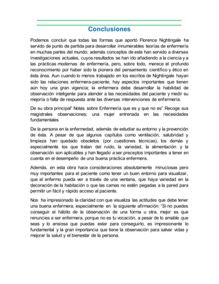 Conclusiones
Podemos concluir que todas las formas que aportó Florence Nightingale ha
servido de punto de partida para desarrollar innumerables teorías de enfermería
en muchas partes del mundo; además conceptos de esta han servido a diversas
investigaciones actuales, cuyos resultados se han ido añadiendo a la ciencia y a
las prácticas modernas de enfermería, pero, sobre todo, merece el profundo
reconocimiento por haber sido la pionera del pensamiento científico y ético en
ésta área. Aun cuando lo menos trabajado en los escritos de Nightingale hayan
sido las relaciones enfermera-paciente, hay aspectos importantes que tienen
aún hoy una gran vigencia; la enfermera debe desarrollar la habilidad de
observación inteligente para atender a las necesidades del paciente y medir su
mejoría o falta de respuesta ante las diversas intervenciones de enfermería.
De su obra principal” Notas sobre Enfermería que es y que no es” Recoge sus
magistrales observaciones; una mujer entrenada en las necesidades
fundamentales
De la persona en la enfermedad, además de estudiar su entorno y la prevención
de ésta. A pesar de que algunos capítulos como ventilación, salubridad y
limpieza han quedado obsoletos (por cuestiones técnicas), los demás y
especialmente los que tratan del ruido, la variedad, la alimentación y la
observación son aplicables y han llegado a ser preceptos importantes a tener en
cuenta en el desempeño de una buena práctica enfermera.
Además, en esta obra hace consideraciones absolutamente minuciosas pero
muy importantes para el paciente como tener un buen entorno para visualizar,
que el enfermo pueda ver a través de una ventana, que haya variedad en la
decoración de la habitación o que las camas no estén pegadas a la pared para
permitir un fácil y rápido acceso al paciente.
Nos ha impresionado la claridad con que visualiza las actitudes que debe tener
una buena enfermera, especialmente en la siguiente afirmación: “Si no puedes
conseguir el hábito de la observación de una forma u otra, mejor es que
renuncies a ser enfermera, porque no es tu vocación, a pesar de lo amable que
seas y lo ansiosa que puedas estar para conseguirlo, es impresionante lo
fundamental y la gran importancia que tiene la observación para salvar vidas y
mejorar la salud y el bienestar de la persona.
 