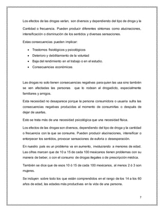 7
Los efectos de las drogas varían, son diversos y dependiendo del tipo de droga y la
Cantidad o frecuencia. Pueden producir diferentes síntomas como alucinaciones,
intensificación o disminución de los sentidos y diversas sensaciones.
Estas consecuencias pueden implicar:
 Trastornos fisiológicos y psicológicos
 Deterioro y debilitamiento de la voluntad
 Baja del rendimiento en el trabajo o en el estudio.
 Consecuencias económicas
Las drogas no solo tienen consecuencias negativas para quien las usa sino también
se ven afectadas las personas que lo rodean al drogadicto, especialmente
familiares y amigos.
Esta necesidad no desaparece porque la persona consumidora o usuaria sufra las
consecuencias negativas producidas al momento de consumirlas o después de
dejar de usarlas.
Esto se trata más de una necesidad psicológica que una necesidad física.
Los efectos de las drogas son diversos, dependiendo del tipo de droga y la cantidad
o frecuencia con la que se consume. Pueden producir alucinaciones, intensificar o
entorpecer los sentidos, provocar sensaciones de euforia o desesperación.
En nuestro país es un problema va en aumento, involucrando a menores de edad.
Las cifras marcan que de 10 a 15 de cada 100 mexicanos tienen problemas con su
manera de beber, o con el consumo de drogas ilegales o de prescripción médica.
También se dice que de esos 10 ó 15 de cada 100 mexicanos, al menos 2 ó 3 son
mujeres.
Se incluyen sobre todo los que están comprendidos en el rango de los 14 a los 60
años de edad, las edades más productivas en la vida de una persona.
 