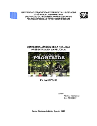 UNIVERSIDAD PEDAGÓGICA EXPERIMENTAL LIBERTADOR
JOSÉ MANUEL SISO MARTÍNEZ
DOCTORADO LATINOAMERICANO EN EDUCACIÓN
POLÍTICAS PÚBLICAS Y PROFESIÓN DOCENTE
CONTEXTUALIZACIÓN DE LA REALIDAD
PRESENTADA EN LA PELÍCULA
EN LA UNESUR
Autor:
Abel A. Rodríguez
C.I.: 15436207
Santa Bárbara de Zulia, Agosto 2015
 