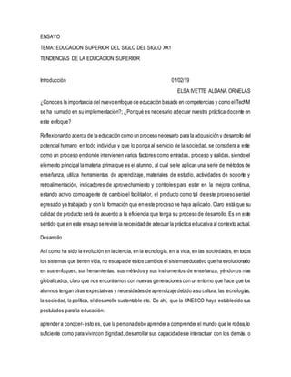 ENSAYO
TEMA: EDUCACION SUPERIOR DEL SIGLO DEL SIGLO XX1
TENDENCIAS DE LA EDUCACION SUPERIOR
Introducción 01/02/19
ELSA IVETTE ALDANA ORNELAS
¿Conoces la importancia del nuevo enfoque de educación basado en competencias y como el TecNM
se ha sumado en su implementación?; ¿Por qué es necesario adecuar nuestra práctica docente en
este enfoque?
Reflexionando acerca de la educación como un proceso necesario para la adquisición y desarrollo del
potencial humano en todo individuo y que lo ponga al servicio de la sociedad, se considera a este
como un proceso en donde intervienen varios factores como entradas, proceso y salidas, siendo el
elemento principal la materia prima que es el alumno, al cual se le aplican una serie de métodos de
enseñanza, utiliza herramientas de aprendizaje, materiales de estudio, actividades de soporte y
retroalimentación, indicadores de aprovechamiento y controles para estar en la mejora continua,
estando activo como agente de cambio el facilitador, el producto como tal de este proceso será el
egresado ya trabajado y con la formación que en este proceso se haya aplicado. Claro está que su
calidad de producto será de acuerdo a la eficiencia que tenga su proceso de desarrollo. Es en este
sentido que en este ensayo se revise la necesidad de adecuar la práctica educativa al contexto actual.
Desarrollo
Así como ha sido la evolución en la ciencia, en la tecnología, en la vida, en las sociedades, en todos
los sistemas que tienen vida, no escapa de estos cambios el sistema educativo que ha evolucionado
en sus enfoques, sus herramientas, sus métodos y sus instrumentos de enseñanza, yéndonos mas
globalizados, claro que nos encontramos con nuevas generaciones con un entorno que hace que los
alumnos tengan otras expectativas y necesidades de aprendizaje debido a su cultura, las tecnologías,
la sociedad, la política, el desarrollo sustentable etc. De ahí, que la UNESCO haya establecido sus
postulados para la educación:
aprender a conocer- esto es, que la persona debe aprender a comprender el mundo que le rodea, lo
suficiente como para vivir con dignidad, desarrollar sus capacidades e interactuar con los demás, o
 