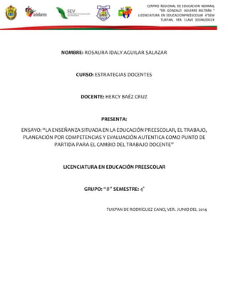 CENTRO REGIONAL DE EDUCACION NORMAL
“DR. GONZALO AGUIRRE BELTRÁN “
LICENCIATURA EN EDUCACIONPREESCOLAR 4°SEM
TUXPAN, VER. CLAVE 30DNL0002X
NOMBRE: ROSAURA IDALY AGUILAR SALAZAR
CURSO: ESTRATEGIAS DOCENTES
DOCENTE: HERCY BAÉZ CRUZ
PRESENTA:
ENSAYO: “LA ENSEÑANZA SITUADA EN LA EDUCACIÓN PREESCOLAR, EL TRABAJO,
PLANEACIÓN POR COMPETENCIAS Y EVALUACIÓN AUTENTICA COMO PUNTO DE
PARTIDA PARA EL CAMBIO DEL TRABAJO DOCENTE”
LICENCIATURA EN EDUCACIÓN PREESCOLAR
GRUPO: “B” SEMESTRE: 4°
TUXPAN DE RODRÍGUEZ CANO, VER. JUNIO DEL 2014
 