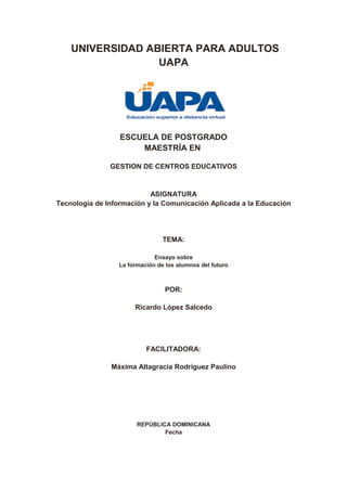 UNIVERSIDAD ABIERTA PARA ADULTOS
UAPA
ESCUELA DE POSTGRADO
MAESTRÍA EN
GESTION DE CENTROS EDUCATIVOS
ASIGNATURA
Tecnología de Información y la Comunicación Aplicada a la Educación
TEMA:
Ensayo sobre
La formación de los alumnos del futuro
POR:
Ricardo López Salcedo
FACILITADORA:
Máxima Altagracia Rodríguez Paulino
REPÚBLICA DOMINICANA
Fecha
 