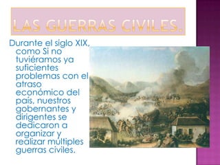 Durante el siglo XIX,
 como Si no
 tuviéramos ya
 suficientes
 problemas con el
 atraso
 económico del
 país, nuestros
 gobernantes y
 dirigentes se
 dedicaron a
 organizar y
 realizar múltiples
 guerras civiles.
 