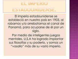 El imperio estadounidense se
 estableció en nuestro país en 1903, al
robarnos y/o arrebatarnos el canal de
 Panamá, para ocuparse de él por un
                    siglo.
   Por medio de inteligentes juegos
 mentales, U.S.A ha logrado implantar
 sus filosofías y su poderío, y somos un
  “vasallo” más de su vasto imperio.
 