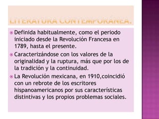  Definida  habitualmente, como el periodo
  iniciado desde la Revolución Francesa en
  1789, hasta el presente.
 Caracterizándose con los valores de la
  originalidad y la ruptura, más que por los de
  la tradición y la continuidad.
 La Revolución mexicana, en 1910,coincidió
  con un rebrote de los escritores
  hispanoamericanos por sus características
  distintivas y los propios problemas sociales.
 