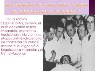 Por tal motivo,
Según el autor, cuando el
éxito de Gaitán se hizo
imparable, los partidos
tradicionales iniciaron tres
etapas antirrevolucionarias
en contra del caudillo: el
asesinato, que generó el
Bogotazo; La violencia; y el
Frente Nacional.
 