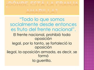 “Todo lo que somos
 socialmente desde entonces
 es fruto del frente nacional”.
     El frente nacional, prohibió toda
                   oposición
    legal, por lo tanto, se fortaleció la
                   oposición
ilegal, la oposición armada, es decir, se
                     formó
                 la guerrilla.
 