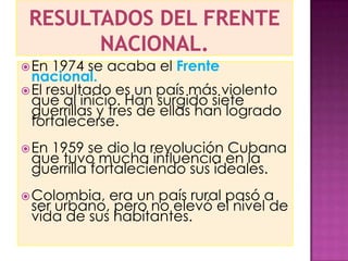  En  1974 se acaba el Frente
  nacional.
 El resultado es un país más violento
  que al inicio. Han surgido siete
  guerrillas y tres de ellas han logrado
  fortalecerse.
 En
   1959 se dio la revolución Cubana
 que tuvo mucha influencia en la
 guerrilla fortaleciendo sus ideales.
 Colombia, era un país rural pasó a
 ser urbano, pero no elevó el nivel de
 vida de sus habitantes.
 