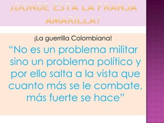 ¡La guerrilla Colombiana!
“No es un problema militar
sino un problema político y
por ello salta a la vista que
cuanto más se le combate,
    más fuerte se hace”
 