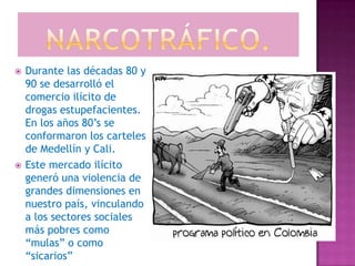    Durante las décadas 80 y
    90 se desarrolló el
    comercio ilícito de
    drogas estupefacientes.
    En los años 80’s se
    conformaron los carteles
    de Medellín y Cali.
   Este mercado ilícito
    generó una violencia de
    grandes dimensiones en
    nuestro país, vinculando
    a los sectores sociales
    más pobres como
    “mulas” o como
    “sicarios”
 