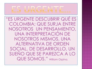 “ES URGENTE DESCUBRIR QUÉ ES
 COLOMBIA; QUE SURJA ENTRE
 NOSOTROS UN PENSAMIENTO,
    UNA INTERPRETACIÓN DE
    NOSOTROS MISMOS, UNA
     ALTERNATIVA DE ORDEN
  SOCIAL, DE DESARROLLO, UN
  SUEÑO QUE SE PAREZCA A LO
     QUE SOMOS.” William Ospina.
 