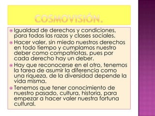  Igualdad  de derechos y condiciones,
  para todas las razas y clases sociales.
 Hacer valer, sin miedo nuestros derechos
  en todo tiempo y cumplamos nuestro
  deber como compatriotas, pues por
  cada derecho hay un deber.
 Hay que reconocerse en el otro, tenemos
  la tarea de asumir la diferencia como
  una riqueza, de la diversidad depende la
  vida misma.
 Tenemos que tener conocimiento de
  nuestro pasado, cultura, historia, para
  empezar a hacer valer nuestra fortuna
  cultural.
 
