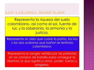 Representa la riqueza del suelo
colombiano, así como el sol, fuente de
  luz, y la soberanía, la armonía y la
                 justicia.
Representa el cielo que cubre la patria, los ríos
  y los dos océanos que bañan el territorio
                 colombiano.

 Representa la sangre vertida por los patriotas
  en los campos de batalla para conseguir la
libertad, la que significa amor, poder, fuerza y
                    progreso.
 
