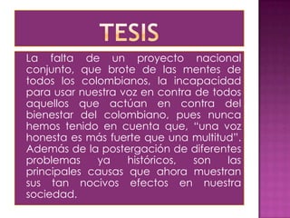 La falta de un proyecto nacional
conjunto, que brote de las mentes de
todos los colombianos, la incapacidad
para usar nuestra voz en contra de todos
aquellos que actúan en contra del
bienestar del colombiano, pues nunca
hemos tenido en cuenta que, “una voz
honesta es más fuerte que una multitud”.
Además de la postergación de diferentes
problemas    ya    históricos,  son   las
principales causas que ahora muestran
sus tan nocivos efectos en nuestra
sociedad.
 