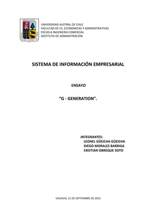 UNIVERSIDAD AUSTRAL DE CHILE
   FACULTAD DE CS. ECONOMICAS Y ADMINISTRATIVAS
   ESCUELA INGENIERIA COMERCIAL
   INSTITUTO DE ADMINISTRACIÓN




SISTEMA DE INFORMACIÓN EMPRESARIAL


                       ENSAYO


              “G - GENERATION”.




                              INTEGRANTES:
                                LEONEL GÜEICHA GÜEICHA
                                DIEGO MORALES BARRIGA
                                CRISTIAN OBREQUE SOTO




            VALDIVIA, 21 DE SEPTIEMBRE DE 2010
 