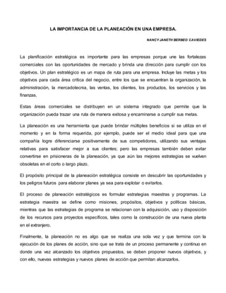 LA IMPORTANCIA DE LA PLANEACIÓN EN UNA EMPRESA.
NANCY JANETH BERBEO CAVIEDES
La planificación estratégica es importante para las empresas porque une las fortalezas
comerciales con las oportunidades de mercado y brinda una dirección para cumplir con los
objetivos. Un plan estratégico es un mapa de ruta para una empresa. Incluye las metas y los
objetivos para cada área crítica del negocio, entre los que se encuentran la organización, la
administración, la mercadotecnia, las ventas, los clientes, los productos, los servicios y las
finanzas.
Estas áreas comerciales se distribuyen en un sistema integrado que permite que la
organización pueda trazar una ruta de manera exitosa y encaminarse a cumplir sus metas.
La planeación es una herramienta que puede brindar múltiples beneficios si se utiliza en el
momento y en la forma requerida, por ejemplo, puede ser el medio ideal para que una
compañía logre diferenciarse positivamente de sus competidores, utilizando sus ventajas
relativas para satisfacer mejor a sus clientes; pero las empresas también deben evitar
convertirse en prisioneras de la planeación, ya que aún las mejores estrategias se vuelven
obsoletas en el corto o largo plazo.
El propósito principal de la planeación estratégica consiste en descubrir las oportunidades y
los peligros futuros para elaborar planes ya sea para explotar o evitarlos.
El proceso de planeación estratégicos es formular estrategias maestras y programas. La
estrategia maestra se define como misiones, propósitos, objetivos y políticas básicas,
mientras que las estrategias de programa se relacionan con la adquisición, uso y disposición
de los recursos para proyectos específicos, tales como la construcción de una nueva planta
en el extranjero.
Finalmente, la planeación no es algo que se realiza una sola vez y que termina con la
ejecución de los planes de acción, sino que se trata de un proceso permanente y continuo en
donde una vez alcanzado los objetivos propuestos, se deben proponer nuevos objetivos, y
con ello, nuevas estrategias y nuevos planes de acción que permitan alcanzarlos.
 