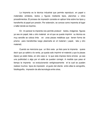 La Imprenta es la técnica industrial que permite reproducir, en papel o
materiales similares, textos y figuras mediante tipos, planchas u otros
procedimientos. El proceso de impresión consiste en aplicar tinta sobre los tipos y
transferirla al papel por presión. Por extensión, se conoce como imprenta al lugar
o taller donde se imprime.
En mi parecer la imprenta nos permite producir textos, imágenes figuras
ya sea en papel, tela u otro material en el que se pueda imprimir su técnica es
muy sencilla se coloca tinta en unas piezas metálicas que tienen forma de
prisma para transferirlas luego plasmarla en el material ( papel, tela y otro
material)
Cuando se menciona que un libro esta ya listo para la imprenta quiere
decir que ya saldrá a la venta, ya queda solo imprimir el material y que la piezas
(tipos) ya están listas, en otro caso si lo que esta impreso tiene errores ya sea
una publicidad o algo por el estilo se pueden corregir. A medida que pasa el
tiempo la imprenta va evolucionando vertiginosamente el la cual se pueden
realizar muchos tipos de impresión al gusto del cliente entre ellas la xerografía,
fotolitografía, impresión de alta tecnología entre otras.
 