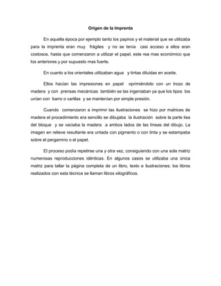 Origen de la Imprenta
En aquella época por ejemplo tanto los papiros y el material que se utilizaba
para la imprenta eran muy frágiles y no se tenia casi acceso a ellos eran
costosos, hasta que comenzaron a utilizar el papel, este rea mas económico que
los anteriores y por supuesto mas fuerte.
En cuanto a los orientales utilizaban agua y tintas diluidas en aceite.
Ellos hacían las impresiones en papel oprimiéndolo con un trozo de
madera y con prensas mecánicas también se las ingeniaban ya que los tipos los
unían con barro o varillas y se mantenían por simple presión.
Cuando comenzaron a imprimir las ilustraciones se hizo por matrices de
madera el procedimiento era sencillo se dibujaba la ilustración sobre la parte lisa
del bloque y se vaciaba la madera a ambos lados de las líneas del dibujo. La
imagen en relieve resultante era untada con pigmento o con tinta y se estampaba
sobre el pergamino o el papel.
El proceso podía repetirse una y otra vez, consiguiendo con una sola matriz
numerosas reproducciones idénticas. En algunos casos se utilizaba una única
matriz para tallar la página completa de un libro, texto e ilustraciones; los libros
realizados con esta técnica se llaman libros xilográficos.
 