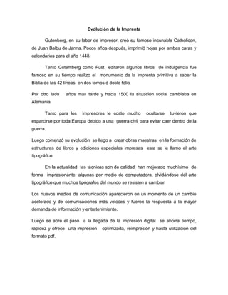 Evolución de la Imprenta
Gutenberg, en su labor de impresor, creó su famoso incunable Catholicon,
de Juan Balbu de Janna. Pocos años después, imprimió hojas por ambas caras y
calendarios para el año 1448.
Tanto Gutemberg como Fust editaron algunos libros de indulgencia fue
famoso en su tiempo realizo el monumento de la imprenta primitiva a saber la
Biblia de las 42 líneas en dos tomos d doble folio
Por otro lado años más tarde y hacia 1500 la situación social cambiaba en
Alemania
Tanto para los impresores le costo mucho ocultarse tuvieron que
esparcirse por toda Europa debido a una guerra civil para evitar caer dentro de la
guerra.
Luego comenzó su evolución se llego a crear obras maestras en la formación de
estructuras de libros y ediciones especiales impresas esta se le llamo el arte
tipográfico
En la actualidad las técnicas son de calidad han mejorado muchísimo de
forma impresionante, algunas por medio de computadora, olvidándose del arte
tipográfico que muchos tipógrafos del mundo se resisten a cambiar
Los nuevos medios de comunicación aparecieron en un momento de un cambio
acelerado y de comunicaciones más veloces y fueron la respuesta a la mayor
demanda de información y entretenimiento.
Luego se abre el paso a la llegada de la impresión digital se ahorra tiempo,
rapidez y ofrece una impresión optimizada, reimpresión y hasta utilización del
formato pdf.
 