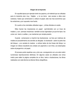 Origen de la Imprenta
En aquella época por ejemplo tanto los papiros y el material que se utilizaba
para la imprenta eran muy frágiles y no se tenia casi acceso a ellos eran
costosos, hasta que comenzaron a utilizar el papel, este rea mas económico que
los anteriores y por supuesto mas fuerte.
En cuanto a los orientales utilizaban agua y tintas diluidas en aceite.
Ellos hacían las impresiones en papel oprimiéndolo con un trozo de
madera y con prensas mecánicas también se las ingeniaban ya que los tipos los
unían con barro o varillas y se mantenían por simple presión.
Cuando comenzaron a imprimir las ilustraciones se hizo por matrices de
madera el procedimiento era sencillo se dibujaba la ilustración sobre la parte lisa
del bloque y se vaciaba la madera a ambos lados de las líneas del dibujo. La
imagen en relieve resultante era untada con pigmento o con tinta y se estampaba
sobre el pergamino o el papel.
El proceso podía repetirse una y otra vez, consiguiendo con una sola matriz
numerosas reproducciones idénticas. En algunos casos se utilizaba una única
matriz para tallar la página completa de un libro, texto e ilustraciones; los libros
realizados con esta técnica se llaman libros xilográficos.
 