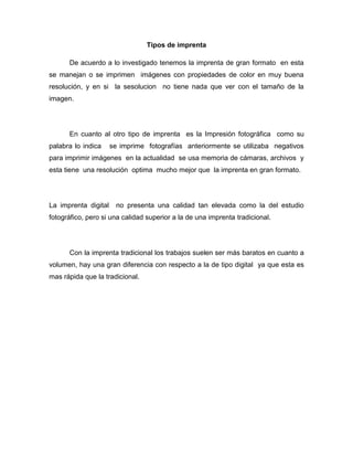 Tipos de imprenta
De acuerdo a lo investigado tenemos la imprenta de gran formato en esta
se manejan o se imprimen imágenes con propiedades de color en muy buena
resolución, y en si la sesolucion no tiene nada que ver con el tamaño de la
imagen.
En cuanto al otro tipo de imprenta es la Impresión fotográfica como su
palabra lo indica se imprime fotografías anteriormente se utilizaba negativos
para imprimir imágenes en la actualidad se usa memoria de cámaras, archivos y
esta tiene una resolución optima mucho mejor que la imprenta en gran formato.
La imprenta digital no presenta una calidad tan elevada como la del estudio
fotográfico, pero si una calidad superior a la de una imprenta tradicional.
Con la imprenta tradicional los trabajos suelen ser más baratos en cuanto a
volumen, hay una gran diferencia con respecto a la de tipo digital ya que esta es
mas rápida que la tradicional.
 