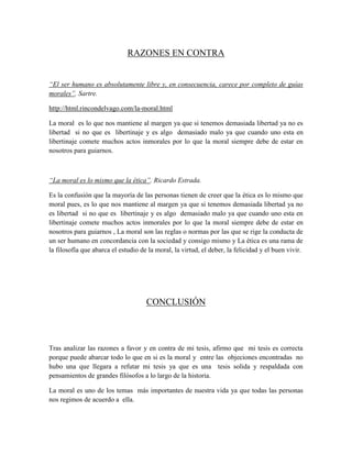 RAZONES EN CONTRA
“El ser humano es absolutamente libre y, en consecuencia, carece por completo de guías
morales”. Sartre.
http://html.rincondelvago.com/la-moral.html
La moral es lo que nos mantiene al margen ya que si tenemos demasiada libertad ya no es
libertad si no que es libertinaje y es algo demasiado malo ya que cuando uno esta en
libertinaje comete muchos actos inmorales por lo que la moral siempre debe de estar en
nosotros para guiarnos.
“La moral es lo mismo que la ética”. Ricardo Estrada.
Es la confusión que la mayoría de las personas tienen de creer que la ética es lo mismo que
moral pues, es lo que nos mantiene al margen ya que si tenemos demasiada libertad ya no
es libertad si no que es libertinaje y es algo demasiado malo ya que cuando uno esta en
libertinaje comete muchos actos inmorales por lo que la moral siempre debe de estar en
nosotros para guiarnos , La moral son las reglas o normas por las que se rige la conducta de
un ser humano en concordancia con la sociedad y consigo mismo y La ética es una rama de
la filosofía que abarca el estudio de la moral, la virtud, el deber, la felicidad y el buen vivir.
CONCLUSIÓN
Tras analizar las razones a favor y en contra de mi tesis, afirmo que mi tesis es correcta
porque puede abarcar todo lo que en si es la moral y entre las objeciones encontradas no
hubo una que llegara a refutar mi tesis ya que es una tesis solida y respaldada con
pensamientos de grandes filósofos a lo largo de la historia.
La moral es uno de los temas más importantes de nuestra vida ya que todas las personas
nos regimos de acuerdo a ella.
 