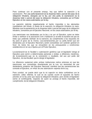 Para continuar con el presente ensayo, hay que definir la exención y la
exoneración. Por una parte laexención es la dispensa total o parcial del pago de la
obligación tributaria, otorgada por la ley, por otra parte, la exoneración es la
dispensa total o parcial del pago la obligación tributaria, concedida por el Poder
Ejecutivo en los casos autorizados por la ley.
La exención delimita negativamente el hecho imponible o los elementos
cuantitativos del tributo. A través de la exención, la obligación tributaria no nace.
Mientras que la exoneración es la dispensa total o parcial del pago de la obligación
tributaria, concedida por el Ejecutivo Nacional, en los casos autorizados por la ley.
Las exenciones son declaradas por la ley y no por el Ejecutivo, quien se debe
limitar a verificar si la asociación civil o fundación (o el ente no lucrativo de que se
trate) que pretende disfrutar de la exención, da cumplimiento a los requisitos de
ley para el goce de la misma. Las exoneraciones, por su parte, tienen que ser
declaradas por el Ejecutivo Nacional y serán concedidas con carácter general en
favor de todos los que se encuentren en los presupuestos y condiciones
establecidos en la Ley o fijados por el Poder Ejecutivo.
La exoneración es la facultad o autorización genérica que el legislador otorga al
Ejecutivo para eximir a determinadas personas o rentas; a diferencia, insistimos,
de la exoneración, que es la concreción o resultado, del uso por parte del
Ejecutivo, de esa facultad que le otorgó el legislador.
La diferencia sustancial entre ambas instituciones radica entonces en que las
exenciones son concedidas directamente por la Ley, sin necesidad de una
declaratoria posterior del Ejecutivo Nacional; mientras que las exoneraciones las
concede el Ejecutivo, en virtud de una autorización expresa de la Ley.
Para concluir, se puede decir que la no sujeción no debe confundirse con la
exención, antes referida, la cual se da cuando ocurre el supuesto de hecho
previsto en la ley para que nazca la obligación tributaria; pero donde el legislador
exime al contribuyente, respecto de quien se produjo el hecho imponible, del
cumplimiento de tal obligación tributaria.
 