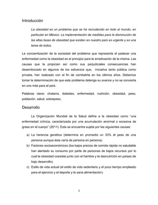 Introducción

      La obesidad es un problema que se ha recrudecido en todo el mundo, en
      particular en México. La implementación de medidas para la disminución de
      las altas tasas de obesidad que existen en nuestro país es urgente y es una
      tarea de todos.

La concientización de la sociedad del problema que representa el padecer una
enfermedad como la obesidad es el principio para la erradicación de la misma. Las
causas que la propician así como sus perjudiciales consecuencias han
desembocado en algunos de los esfuerzos que,          iniciativa tanto pública como
privada, han realizado con el fin de combatirla en los últimos años. Debemos
tomar la determinación de que este problema detenga su avance y no se convierta
en uno más para el país.

Palabras clave: chatarra, diabetes, enfermedad, nutrición, obesidad, peso,
población, salud, sobrepeso,

Desarrollo

      La Organización Mundial de la Salud define a la obesidad como “una
enfermedad crónica, caracterizada por una acumulación anormal o excesiva de
grasa en el cuerpo” (2011). Esta se encuentra sujeta por las siguientes causas:

   a) La herencia genética (determina en promedio un 33% el peso de una
      persona aunque ésta varía de persona en persona).
   b) Factores socioeconómicos (los bajos precios de comida rápida no saludable
      han alentado su consumo por parte de personas de bajos recursos por lo
      cual la obesidad coexiste junto con el hambre y la desnutrición en países de
      bajo desarrollo).
   c) Estilo de vida actual (el estilo de vida sedentario y el poco tiempo empleado
      para el ejercicio y el deporte y la sana alimentación).




                                         2
 