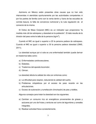 Asimismo en México están presentes otras causas que no han sido
intervenidas ni atendidas oportunamente por las autoridades competentes ni
por los padres de familia como son la venta dentro y fuera de las escuelas de
comida basura, la falta de conciencia nutricional y la nula regulación de el
comercio de la misma.

   El Índice de Masa Corporal (IMC) es un indicador que proporciona “la
medida más útil de sobrepeso y obesidad en la población”. El dato resulta de la
división del peso entre la talla de la persona (kg/m 2).

   Cuando el IMC es igual o superior a 25 la persona padece de sobrepeso.
Cuando el IMC es igual o superior a 30 la persona padece obesidad (OMS,
2011).

   La obesidad aunque por sí sola es una enfermedad también puede derivar
en trastornos tales como:

   a) Enfermedades cardiovasculares.
   b) Diabetes.
   c) Trastornos del aparato locomotor.
   d) Cáncer.

   La obesidad afecta la calidad de vida con síntomas como:

   a) La dificultad para respirar, reduciendo la calidad del sueño.
   b) Problemas ortopédicos por el exceso de peso recaído en las
         articulaciones.
   c) Exceso de sudoración y tumefacción (hinchazón) de pies y tobillos.

   Algunos consejos para tratar la obesidad son los siguientes:

   a) Cambiar un consumo rico en energéticos provenientes de grasas y
         azúcares por uno de frutas y verduras así como de legumbres y cereales
         integrales.
   b) Realizar actividad física constantemente.


                                        3
 