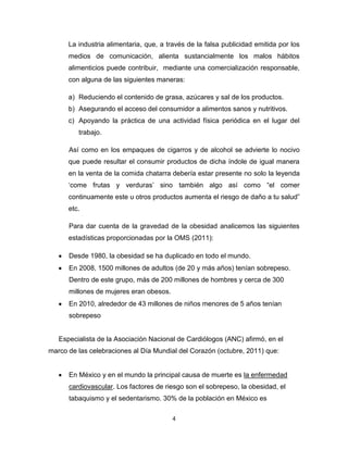La industria alimentaria, que, a través de la falsa publicidad emitida por los
      medios de comunicación, alienta sustancialmente los malos hábitos
      alimenticios puede contribuir, mediante una comercialización responsable,
      con alguna de las siguientes maneras:

      a) Reduciendo el contenido de grasa, azúcares y sal de los productos.
      b) Asegurando el acceso del consumidor a alimentos sanos y nutritivos.
      c) Apoyando la práctica de una actividad física periódica en el lugar del
         trabajo.

      Así como en los empaques de cigarros y de alcohol se advierte lo nocivo
      que puede resultar el consumir productos de dicha índole de igual manera
      en la venta de la comida chatarra debería estar presente no solo la leyenda
      „come frutas y verduras‟ sino también algo así como “el comer
      continuamente este u otros productos aumenta el riesgo de daño a tu salud”
      etc.

      Para dar cuenta de la gravedad de la obesidad analicemos las siguientes
      estadísticas proporcionadas por la OMS (2011):

      Desde 1980, la obesidad se ha duplicado en todo el mundo.
      En 2008, 1500 millones de adultos (de 20 y más años) tenían sobrepeso.
      Dentro de este grupo, más de 200 millones de hombres y cerca de 300
      millones de mujeres eran obesos.
      En 2010, alrededor de 43 millones de niños menores de 5 años tenían
      sobrepeso


   Especialista de la Asociación Nacional de Cardiólogos (ANC) afirmó, en el
marco de las celebraciones al Día Mundial del Corazón (octubre, 2011) que:


      En México y en el mundo la principal causa de muerte es la enfermedad
      cardiovascular. Los factores de riesgo son el sobrepeso, la obesidad, el
      tabaquismo y el sedentarismo. 30% de la población en México es

                                         4
 