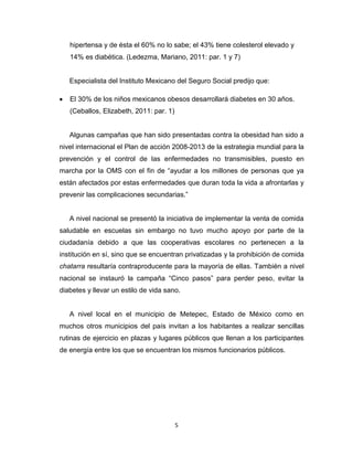 hipertensa y de ésta el 60% no lo sabe; el 43% tiene colesterol elevado y
   14% es diabética. (Ledezma, Mariano, 2011: par. 1 y 7)


   Especialista del Instituto Mexicano del Seguro Social predijo que:

   El 30% de los niños mexicanos obesos desarrollará diabetes en 30 años.
   (Ceballos, Elizabeth, 2011: par. 1)


   Algunas campañas que han sido presentadas contra la obesidad han sido a
nivel internacional el Plan de acción 2008-2013 de la estrategia mundial para la
prevención y el control de las enfermedades no transmisibles, puesto en
marcha por la OMS con el fin de “ayudar a los millones de personas que ya
están afectados por estas enfermedades que duran toda la vida a afrontarlas y
prevenir las complicaciones secundarias.”


   A nivel nacional se presentó la iniciativa de implementar la venta de comida
saludable en escuelas sin embargo no tuvo mucho apoyo por parte de la
ciudadanía debido a que las cooperativas escolares no pertenecen a la
institución en sí, sino que se encuentran privatizadas y la prohibición de comida
chatarra resultaría contraproducente para la mayoría de ellas. También a nivel
nacional se instauró la campaña “Cinco pasos” para perder peso, evitar la
diabetes y llevar un estilo de vida sano.


   A nivel local en el municipio de Metepec, Estado de México como en
muchos otros municipios del país invitan a los habitantes a realizar sencillas
rutinas de ejercicio en plazas y lugares públicos que llenan a los participantes
de energía entre los que se encuentran los mismos funcionarios públicos.




                                         5
 