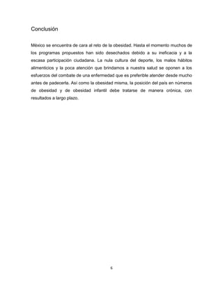 Conclusión

México se encuentra de cara al reto de la obesidad. Hasta el momento muchos de
los programas propuestos han sido desechados debido a su ineficacia y a la
escasa participación ciudadana. La nula cultura del deporte, los malos hábitos
alimenticios y la poca atención que brindamos a nuestra salud se oponen a los
esfuerzos del combate de una enfermedad que es preferible atender desde mucho
antes de padecerla. Así como la obesidad misma, la posición del país en números
de obesidad y de obesidad infantil debe tratarse de manera crónica, con
resultados a largo plazo.




                                       6
 