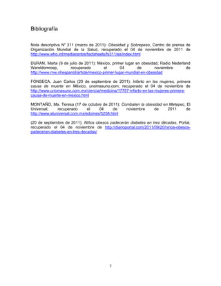 Bibliografía

Nota descriptiva No 311 (marzo de 2011): Obesidad y Sobrepeso, Centro de prensa de
Organización Mundial de la Salud, recuperado el 04 de noviembre de 2011 de
http://www.who.int/mediacentre/factsheets/fs311/es/index.html

DURAN, Marta (9 de julio de 2011): México, primer lugar en obesidad, Radio Nederland
Wereldomroep,         recuperado         el        04      de        noviembre    de
http://www.rnw.nl/espanol/article/mexico-primer-lugar-mundial-en-obesidad

FONSECA, Juan Carlos (20 de septiembre de 2011): Infarto en las mujeres, primera
causa de muerte en México, unomasuno.com, recuperado el 04 de noviembre de
http://www.unomasuno.com.mx/ciencia/medicina/17757-infarto-en-las-mujeres-primera-
causa-de-muerte-en-mexico.html

MONTAÑO, Ma. Teresa (17 de octubre de 2011): Combaten la obesidad en Metepec, El
Universal,     recuperado      el   04     de  noviembre     de     2011     de
http://www.eluniversal.com.mx/edomex/5258.html

(20 de septiembre de 2011): Niños obesos padecerán diabetes en tres décadas, Portal,
recuperado el 04 de noviembre de http://diarioportal.com/2011/09/20/ninos-obesos-
padeceran-diabetes-en-tres-decadas/




                                         7
 