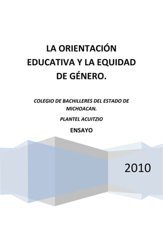 LA ORIENTACIÓN
EDUCATIVA Y LA EQUIDAD
     DE GÉNERO.

   COLEGIO DE BACHILLERES DEL ESTADO DE
               MICHOACAN.
               PLANTEL ACUITZIO

                    ENSAYO


LIC. DIANA YUNUEN TORRES RINCÓN



                                     2010
 