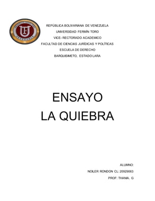 REPÚBLICA BOLIVARIANA DE VENEZUELA
UNIVERSIDAD FERMÍN TORO
VICE- RECTORADO ACADEMICO
FACULTAD DE CIENCIAS JURÍDICAS Y POLÍTICAS
ESCUELA DE DERECHO
BARQUISIMETO, ESTADO LARA
ENSAYO
LA QUIEBRA
ALUMNO:
NOILER RONDON CL: 20929063
PROF: THANIA. G
 