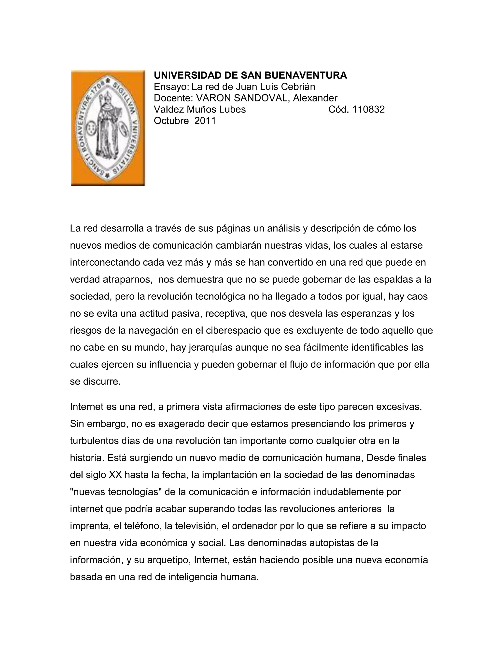 left6985UNIVERSIDAD DE SAN BUENAVENTURA<br />Ensayo: La red de Juan Luis Cebrián <br />Docente: VARON SANDOVAL, Alexander<br />Valdez Muños LubesCód. 110832<br />Octubre  2011<br />La red desarrolla a través de sus páginas un análisis y descripción de cómo los nuevos medios de comunicación cambiarán nuestras vidas, los cuales al estarse interconectando cada vez más y más se han convertido en una red que puede en verdad atraparnos,  nos demuestra que no se puede gobernar de las espaldas a la sociedad, pero la revolución tecnológica no ha llegado a todos por igual, hay caos no se evita una actitud pasiva, receptiva, que nos desvela las esperanzas y los riesgos de la navegación en el ciberespacio que es excluyente de todo aquello que no cabe en su mundo, hay jerarquías aunque no sea fácilmente identificables las cuales ejercen su influencia y pueden gobernar el flujo de información que por ella se discurre. <br />Internet es una red, a primera vista afirmaciones de este tipo parecen excesivas. Sin embargo, no es exagerado decir que estamos presenciando los primeros y turbulentos días de una revolución tan importante como cualquier otra en la historia. Está surgiendo un nuevo medio de comunicación humana, Desde finales del siglo XX hasta la fecha, la implantación en la sociedad de las denominadas \"
nuevas tecnologías\"
 de la comunicación e información indudablemente por internet que podría acabar superando todas las revoluciones anteriores  la imprenta, el teléfono, la televisión, el ordenador por lo que se refiere a su impacto en nuestra vida económica y social. Las denominadas autopistas de la información, y su arquetipo, Internet, están haciendo posible una nueva economía basada en una red de inteligencia humana. <br />Esta obra de Juan Luis Cebrián es fruto de una extensa investigación encargada por el Club de Roma, y constituye un esfuerzo de divulgación para el gran público sobre el significado e impacto en nuestras vidas de la llamada sociedad digital. Con un lenguaje asequible, La red nos adentra en las consecuencias de la implantación acelerada de nuevas tecnologías que se dejará sentir en todos los ámbitos. Las relaciones familiares, el comportamiento psicológico de las personas, la organización política, el mundo de los negocios, el comercio, nuestra manera de trabajar y divertirnos en conclusión la desaparición progresiva del tiempo y el espacio.<br />Las redes están abiertas a quienes proponen alternativas, también a poderosas mafias y bandas criminales internacionales, las rede son muy vulnerables, los rastros que se dejan en los servidores de acceso son absolutos. Se podría lograr una  especie de convivencia vigilada, en las empresas, en los sitios de trabajo, en las escuelas, en las familias.<br />Se transformara la manera de trabajar, se tendera a una deslocalización de centros de producción, se utilizara el hogar como oficina, los horarios serán flexibles. Se podría percibir con respecto a lo planetario y global se multiplicaran individualismo y localismo, mas información no aplica que la gente esté mejor informada, hay que impulsar el diálogo entre las culturas y resistir a la homogenización, lograr una diversidad   necesidad le formar colombianos. <br />Finalmente, recordar que a pesar de las cualidades educativas posibles de encontrar en la Red, no existe medio alguno que sea autosuficiente para la totalidad de los proyectos educativos, por lo que la mejor utilización de ellos se hace a través de sus combinaciones; ni existe tampoco el mejor de los horizontes que internet promete a la educación implica la desaparición del sistema contemporáneo educativo, que -nunca se debe olvidar- por alguna verdadera razón ha permanecido hasta el presente a lo largo de la historia: las clases presenciales con un maestro al frente seguirán, su existencia no se encuentra en extinción sino en un proceso sin precedentes dinámico de evolución.<br />