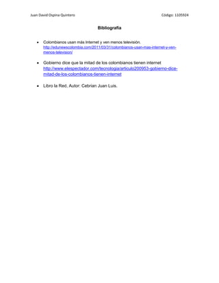Juan David Ospina Quintero                                              Código: 1105924


                                     Bibliografía


       Colombianos usan más Internet y ven menos televisión.
       http://edunewscolombia.com/2011/03/31/colombianos-usan-mas-internet-y-ven-
       menos-television/

       Gobierno dice que la mitad de los colombianos tienen internet
       http://www.elespectador.com/tecnologia/articulo200953-gobierno-dice-
       mitad-de-los-colombianos-tienen-internet

       Libro la Red, Autor: Cebrian Juan Luis.
 