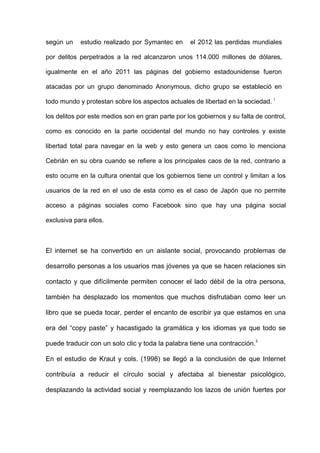 según un    estudio realizado por Symantec en      el 2012 las perdidas mundiales

por delitos perpetrados a la red alcanzaron unos 114.000 millones de dólares,

igualmente en el año 2011 las páginas del gobierno estadounidense fueron

atacadas por un grupo denominado Anonymous, dicho grupo se estableció en

todo mundo y protestan sobre los aspectos actuales de libertad en la sociedad. i

los delitos por este medios son en gran parte por los gobiernos y su falta de control,

como es conocido en la parte occidental del mundo no hay controles y existe

libertad total para navegar en la web y esto genera un caos como lo menciona

Cebrián en su obra cuando se refiere a los principales caos de la red, contrario a

esto ocurre en la cultura oriental que los gobiernos tiene un control y limitan a los

usuarios de la red en el uso de esta como es el caso de Japón que no permite

acceso a páginas sociales como Facebook sino que hay una página social

exclusiva para ellos.



El internet se ha convertido en un aislante social, provocando problemas de

desarrollo personas a los usuarios mas jóvenes ya que se hacen relaciones sin

contacto y que difícilmente permiten conocer el lado débil de la otra persona,

también ha desplazado los momentos que muchos disfrutaban como leer un

libro que se pueda tocar, perder el encanto de escribir ya que estamos en una

era del “copy paste” y hacastigado la gramática y los idiomas ya que todo se

puede traducir con un solo clic y toda la palabra tiene una contracción. ii

En el estudio de Kraut y cols. (1998) se llegó a la conclusión de que Internet

contribuía a reducir el círculo social y afectaba al bienestar psicológico,

desplazando la actividad social y reemplazando los lazos de unión fuertes por
 