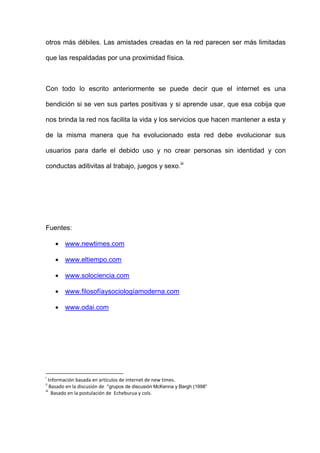 otros más débiles. Las amistades creadas en la red parecen ser más limitadas

que las respaldadas por una proximidad física.



Con todo lo escrito anteriormente se puede decir que el internet es una

bendición si se ven sus partes positivas y si aprende usar, que esa cobija que

nos brinda la red nos facilita la vida y los servicios que hacen mantener a esta y

de la misma manera que ha evolucionado esta red debe evolucionar sus

usuarios para darle el debido uso y no crear personas sin identidad y con

conductas aditivitas al trabajo, juegos y sexo.iii




Fuentes:

        www.newtimes.com

        www.eltiempo.com

        www.solociencia.com

        www.filosofíaysociologíamoderna.com

        www.odai.com




i
   Información basada en artículos de internet de new times.
ii
    Basado en la discusión de “grupos de discusión McKenna y Bargh (1998”
iii
     Basado en la postulación de Echeburua y cols.
 