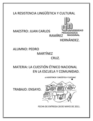 LA RESISTENCIA LINGÜÍSTICA Y CULTURAL



MAESTRO: JUAN CARLOS
                   RAMÍREZ
                        HERNÁNDEZ.

ALUMNO: PEDRO
            MARTÍNEZ
                   CRUZ.

MATERIA: LA CUESTIÓN ÉTNICO NACIONAL
            EN LA ESCUELA Y COMUNIDAD.



TRABAJO: ENSAYO.



              FECHA DE ENTREGA 28 DE MAYO DE 2011.
 