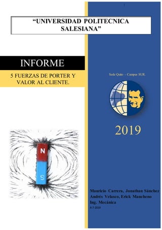 |
2019
Mauricio Carrera, Jonathan Sánchez
Andrés Velasco, Erick Mancheno
Ing. Mecánica
4-7-2019
INFORME
“UNIVERSIDAD POLITECNICA
SALESIANA”
Sede Quito – Campus SUR.
5 FUERZAS DE PORTER Y
VALOR AL CLIENTE.
 