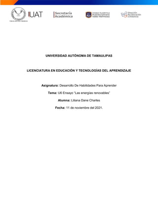 UNIVERSIDAD AUTÓNOMA DE TAMAULIPAS
LICENCIATURA EN EDUCACIÓN Y TECNOLOGÍAS DEL APRENDIZAJE
Asignatura: Desarrollo De Habilidades Para Aprender
Tema: U6 Ensayo “Las energías renovables”
Alumna: Liliana Dane Charles
Fecha: 11 de noviembre del 2021.
 