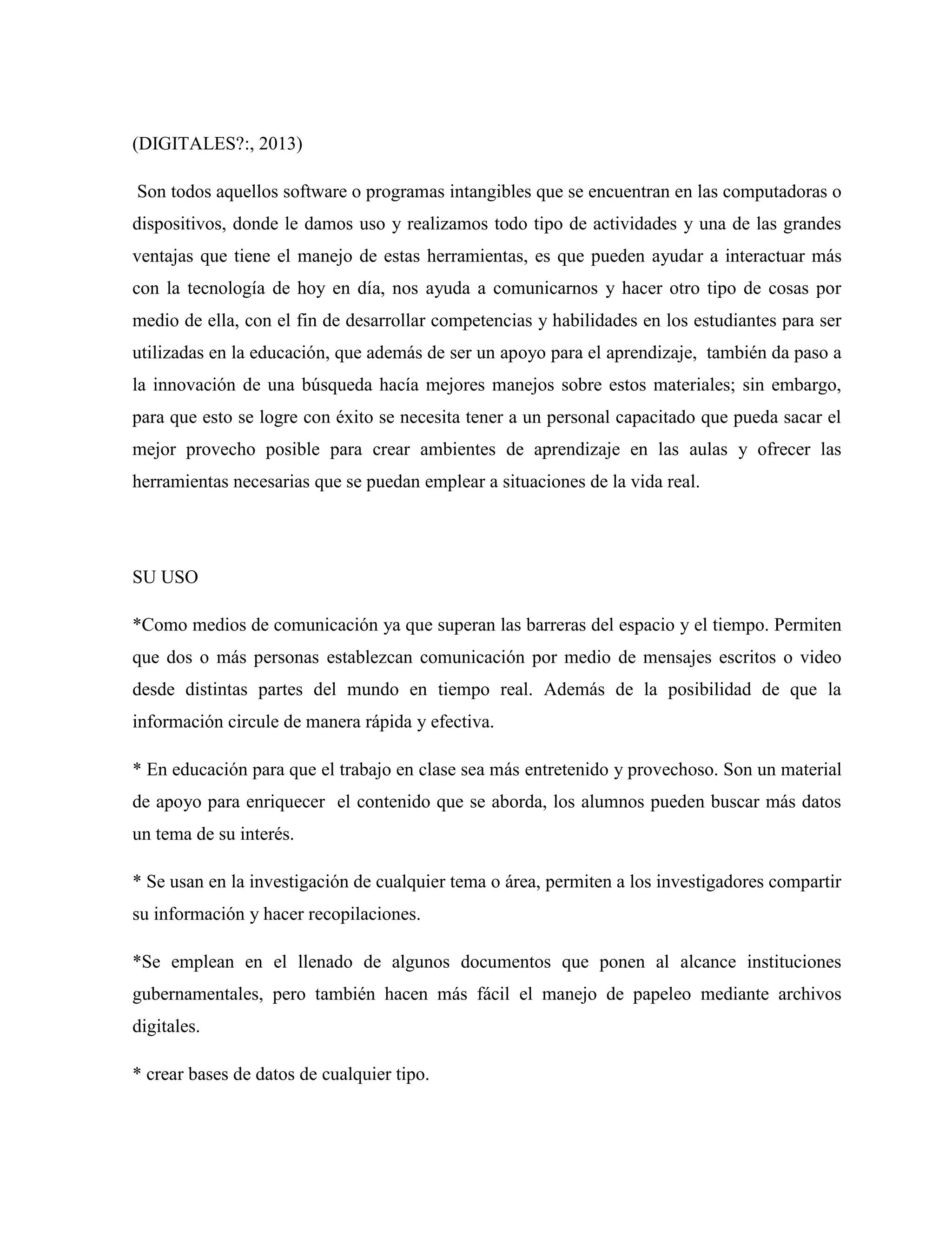 (DIGITALES?:, 2013)
Son todos aquellos software o programas intangibles que se encuentran en las computadoras o
dispositivos, donde le damos uso y realizamos todo tipo de actividades y una de las grandes
ventajas que tiene el manejo de estas herramientas, es que pueden ayudar a interactuar más
con la tecnología de hoy en día, nos ayuda a comunicarnos y hacer otro tipo de cosas por
medio de ella, con el fin de desarrollar competencias y habilidades en los estudiantes para ser
utilizadas en la educación, que además de ser un apoyo para el aprendizaje, también da paso a
la innovación de una búsqueda hacía mejores manejos sobre estos materiales; sin embargo,
para que esto se logre con éxito se necesita tener a un personal capacitado que pueda sacar el
mejor provecho posible para crear ambientes de aprendizaje en las aulas y ofrecer las
herramientas necesarias que se puedan emplear a situaciones de la vida real.
SU USO
*Como medios de comunicación ya que superan las barreras del espacio y el tiempo. Permiten
que dos o más personas establezcan comunicación por medio de mensajes escritos o video
desde distintas partes del mundo en tiempo real. Además de la posibilidad de que la
información circule de manera rápida y efectiva.
* En educación para que el trabajo en clase sea más entretenido y provechoso. Son un material
de apoyo para enriquecer el contenido que se aborda, los alumnos pueden buscar más datos
un tema de su interés.
* Se usan en la investigación de cualquier tema o área, permiten a los investigadores compartir
su información y hacer recopilaciones.
*Se emplean en el llenado de algunos documentos que ponen al alcance instituciones
gubernamentales, pero también hacen más fácil el manejo de papeleo mediante archivos
digitales.
* crear bases de datos de cualquier tipo.
 