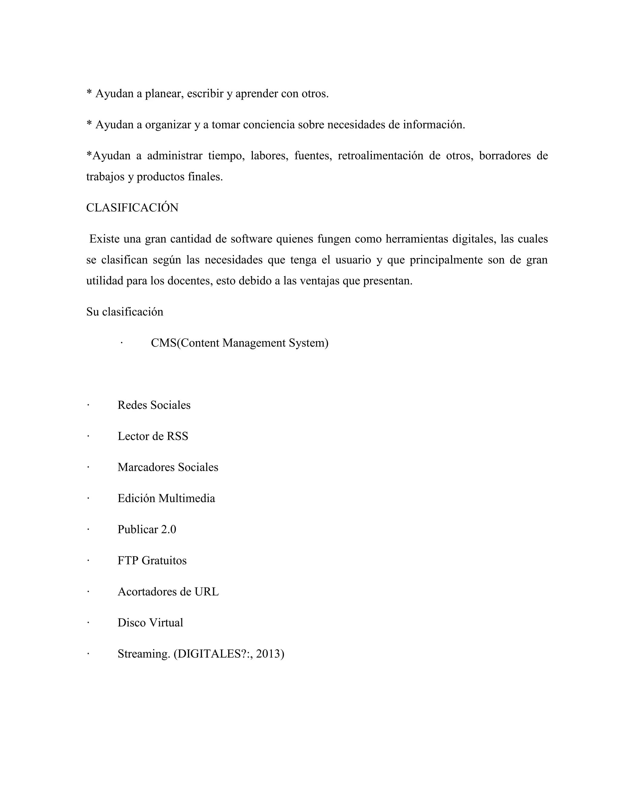 * Ayudan a planear, escribir y aprender con otros.
* Ayudan a organizar y a tomar conciencia sobre necesidades de información.
*Ayudan a administrar tiempo, labores, fuentes, retroalimentación de otros, borradores de
trabajos y productos finales.
CLASIFICACIÓN
Existe una gran cantidad de software quienes fungen como herramientas digitales, las cuales
se clasifican según las necesidades que tenga el usuario y que principalmente son de gran
utilidad para los docentes, esto debido a las ventajas que presentan.
Su clasificación
· CMS(Content Management System)
· Redes Sociales
· Lector de RSS
· Marcadores Sociales
· Edición Multimedia
· Publicar 2.0
· FTP Gratuitos
· Acortadores de URL
· Disco Virtual
· Streaming. (DIGITALES?:, 2013)
 