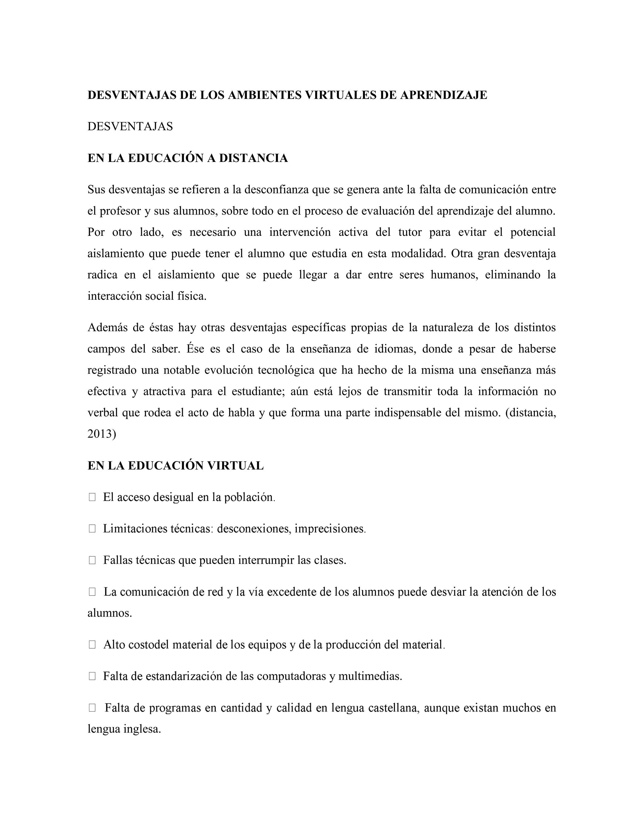 DESVENTAJAS DE LOS AMBIENTES VIRTUALES DE APRENDIZAJE
DESVENTAJAS
EN LA EDUCACIÓN A DISTANCIA
Sus desventajas se refieren a la desconfianza que se genera ante la falta de comunicación entre
el profesor y sus alumnos, sobre todo en el proceso de evaluación del aprendizaje del alumno.
Por otro lado, es necesario una intervención activa del tutor para evitar el potencial
aislamiento que puede tener el alumno que estudia en esta modalidad. Otra gran desventaja
radica en el aislamiento que se puede llegar a dar entre seres humanos, eliminando la
interacción social física.
Además de éstas hay otras desventajas específicas propias de la naturaleza de los distintos
campos del saber. Ése es el caso de la enseñanza de idiomas, donde a pesar de haberse
registrado una notable evolución tecnológica que ha hecho de la misma una enseñanza más
efectiva y atractiva para el estudiante; aún está lejos de transmitir toda la información no
verbal que rodea el acto de habla y que forma una parte indispensable del mismo. (distancia,
2013)
EN LA EDUCACIÓN VIRTUAL
Fallas técnicas que pueden interrumpir las clases.
alumnos.
e las computadoras y multimedias.
lengua inglesa.
 
