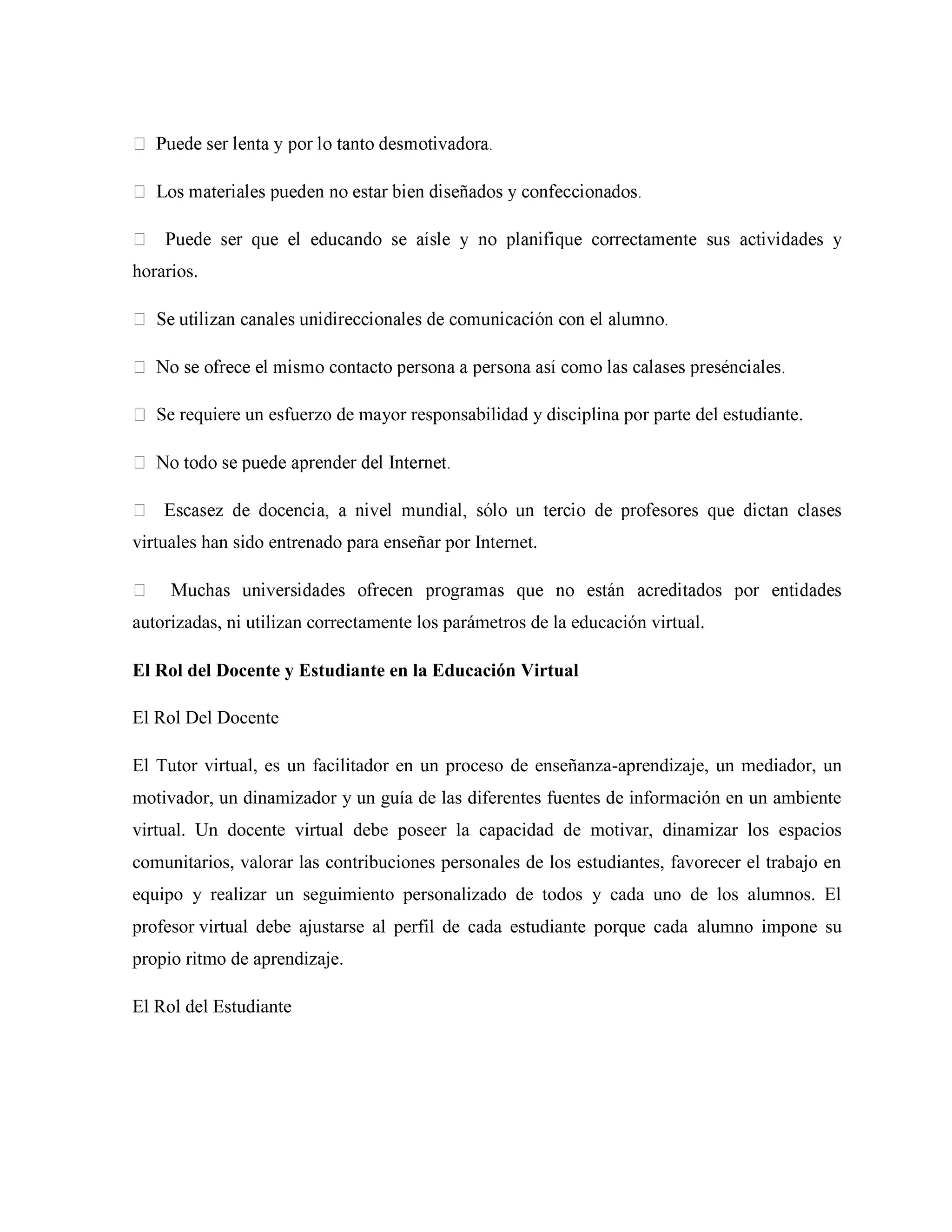 horarios.
Se requiere un esfuerzo de mayor responsabilidad y disciplina por parte del estudiante.
virtuales han sido entrenado para enseñar por Internet.
autorizadas, ni utilizan correctamente los parámetros de la educación virtual.
El Rol del Docente y Estudiante en la Educación Virtual
El Rol Del Docente
El Tutor virtual, es un facilitador en un proceso de enseñanza-aprendizaje, un mediador, un
motivador, un dinamizador y un guía de las diferentes fuentes de información en un ambiente
virtual. Un docente virtual debe poseer la capacidad de motivar, dinamizar los espacios
comunitarios, valorar las contribuciones personales de los estudiantes, favorecer el trabajo en
equipo y realizar un seguimiento personalizado de todos y cada uno de los alumnos. El
profesor virtual debe ajustarse al perfil de cada estudiante porque cada alumno impone su
propio ritmo de aprendizaje.
El Rol del Estudiante
 