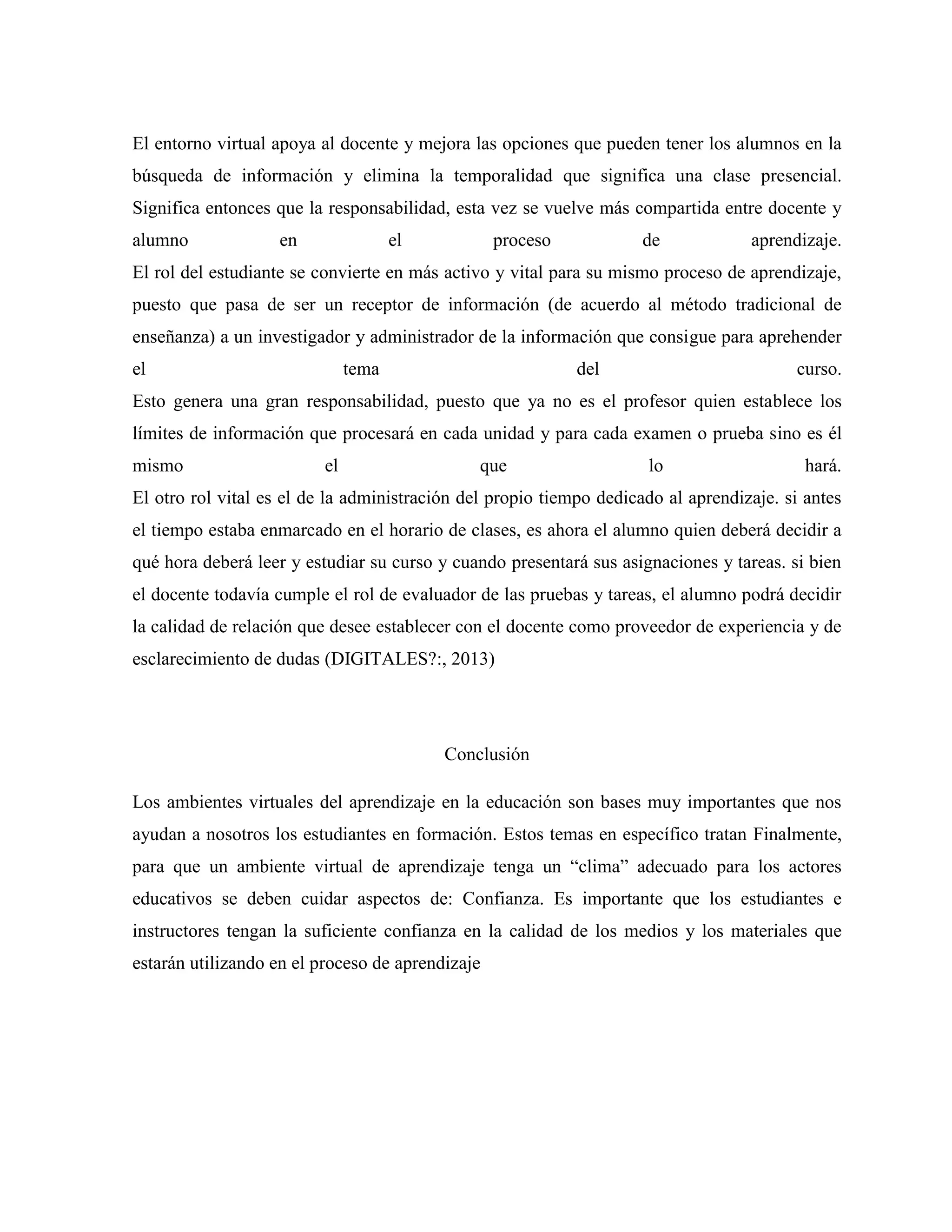 El entorno virtual apoya al docente y mejora las opciones que pueden tener los alumnos en la
búsqueda de información y elimina la temporalidad que significa una clase presencial.
Significa entonces que la responsabilidad, esta vez se vuelve más compartida entre docente y
alumno en el proceso de aprendizaje.
El rol del estudiante se convierte en más activo y vital para su mismo proceso de aprendizaje,
puesto que pasa de ser un receptor de información (de acuerdo al método tradicional de
enseñanza) a un investigador y administrador de la información que consigue para aprehender
el tema del curso.
Esto genera una gran responsabilidad, puesto que ya no es el profesor quien establece los
límites de información que procesará en cada unidad y para cada examen o prueba sino es él
mismo el que lo hará.
El otro rol vital es el de la administración del propio tiempo dedicado al aprendizaje. si antes
el tiempo estaba enmarcado en el horario de clases, es ahora el alumno quien deberá decidir a
qué hora deberá leer y estudiar su curso y cuando presentará sus asignaciones y tareas. si bien
el docente todavía cumple el rol de evaluador de las pruebas y tareas, el alumno podrá decidir
la calidad de relación que desee establecer con el docente como proveedor de experiencia y de
esclarecimiento de dudas (DIGITALES?:, 2013)
Conclusión
Los ambientes virtuales del aprendizaje en la educación son bases muy importantes que nos
ayudan a nosotros los estudiantes en formación. Estos temas en específico tratan Finalmente,
para que un ambiente virtual de aprendizaje tenga un “clima” adecuado para los actores
educativos se deben cuidar aspectos de: Confianza. Es importante que los estudiantes e
instructores tengan la suficiente confianza en la calidad de los medios y los materiales que
estarán utilizando en el proceso de aprendizaje
 