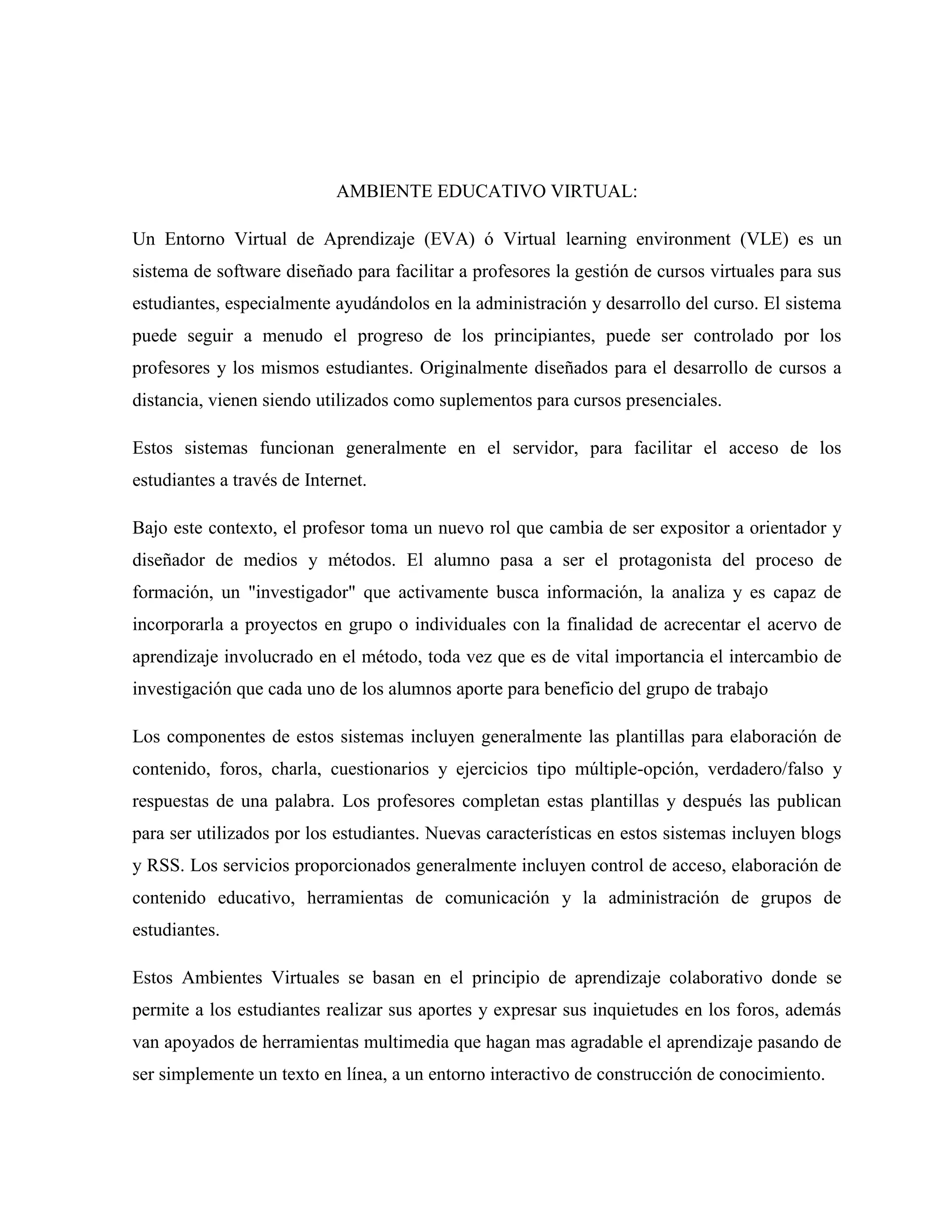 AMBIENTE EDUCATIVO VIRTUAL:
Un Entorno Virtual de Aprendizaje (EVA) ó Virtual learning environment (VLE) es un
sistema de software diseñado para facilitar a profesores la gestión de cursos virtuales para sus
estudiantes, especialmente ayudándolos en la administración y desarrollo del curso. El sistema
puede seguir a menudo el progreso de los principiantes, puede ser controlado por los
profesores y los mismos estudiantes. Originalmente diseñados para el desarrollo de cursos a
distancia, vienen siendo utilizados como suplementos para cursos presenciales.
Estos sistemas funcionan generalmente en el servidor, para facilitar el acceso de los
estudiantes a través de Internet.
Bajo este contexto, el profesor toma un nuevo rol que cambia de ser expositor a orientador y
diseñador de medios y métodos. El alumno pasa a ser el protagonista del proceso de
formación, un "investigador" que activamente busca información, la analiza y es capaz de
incorporarla a proyectos en grupo o individuales con la finalidad de acrecentar el acervo de
aprendizaje involucrado en el método, toda vez que es de vital importancia el intercambio de
investigación que cada uno de los alumnos aporte para beneficio del grupo de trabajo
Los componentes de estos sistemas incluyen generalmente las plantillas para elaboración de
contenido, foros, charla, cuestionarios y ejercicios tipo múltiple-opción, verdadero/falso y
respuestas de una palabra. Los profesores completan estas plantillas y después las publican
para ser utilizados por los estudiantes. Nuevas características en estos sistemas incluyen blogs
y RSS. Los servicios proporcionados generalmente incluyen control de acceso, elaboración de
contenido educativo, herramientas de comunicación y la administración de grupos de
estudiantes.
Estos Ambientes Virtuales se basan en el principio de aprendizaje colaborativo donde se
permite a los estudiantes realizar sus aportes y expresar sus inquietudes en los foros, además
van apoyados de herramientas multimedia que hagan mas agradable el aprendizaje pasando de
ser simplemente un texto en línea, a un entorno interactivo de construcción de conocimiento.
 