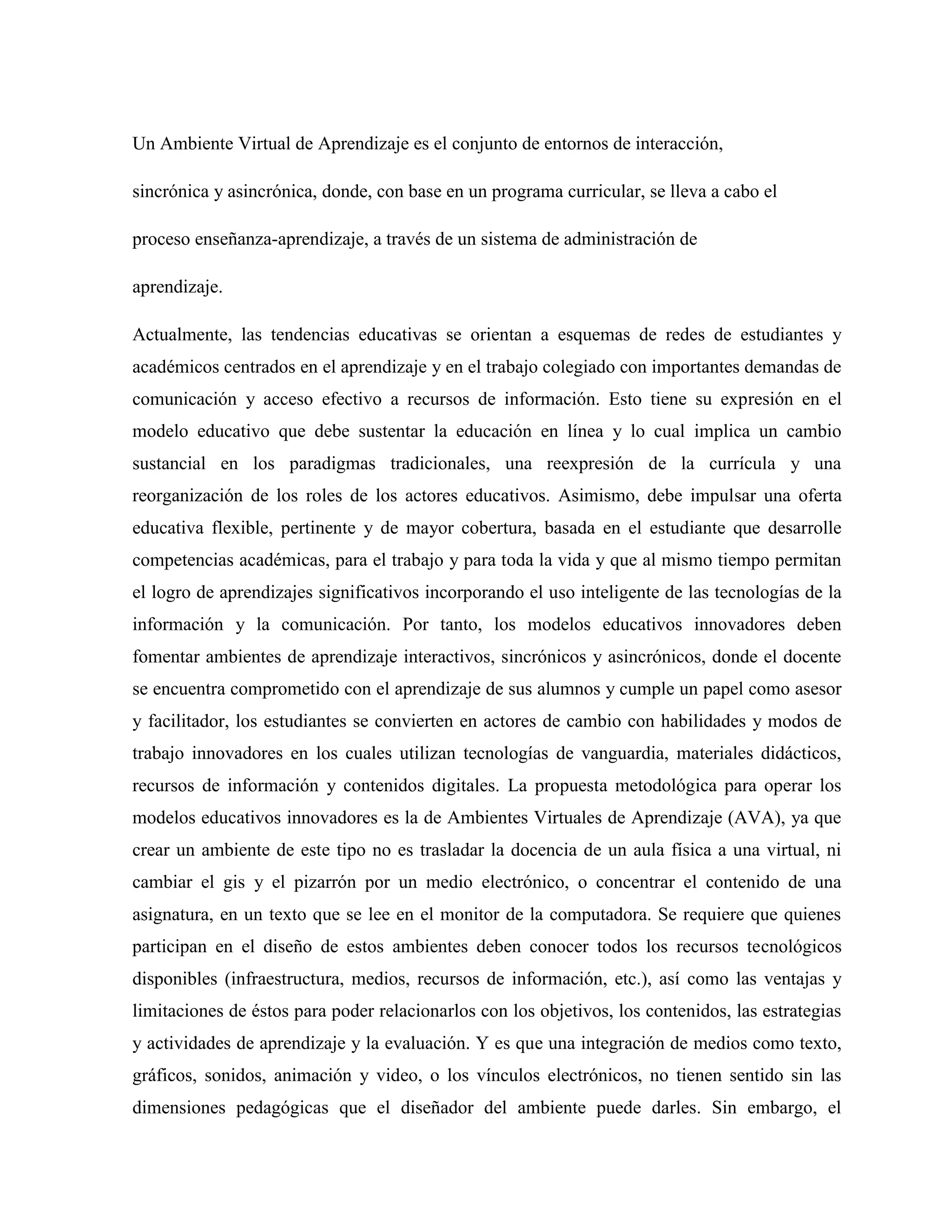 Un Ambiente Virtual de Aprendizaje es el conjunto de entornos de interacción,
sincrónica y asincrónica, donde, con base en un programa curricular, se lleva a cabo el
proceso enseñanza-aprendizaje, a través de un sistema de administración de
aprendizaje.
Actualmente, las tendencias educativas se orientan a esquemas de redes de estudiantes y
académicos centrados en el aprendizaje y en el trabajo colegiado con importantes demandas de
comunicación y acceso efectivo a recursos de información. Esto tiene su expresión en el
modelo educativo que debe sustentar la educación en línea y lo cual implica un cambio
sustancial en los paradigmas tradicionales, una reexpresión de la currícula y una
reorganización de los roles de los actores educativos. Asimismo, debe impulsar una oferta
educativa flexible, pertinente y de mayor cobertura, basada en el estudiante que desarrolle
competencias académicas, para el trabajo y para toda la vida y que al mismo tiempo permitan
el logro de aprendizajes significativos incorporando el uso inteligente de las tecnologías de la
información y la comunicación. Por tanto, los modelos educativos innovadores deben
fomentar ambientes de aprendizaje interactivos, sincrónicos y asincrónicos, donde el docente
se encuentra comprometido con el aprendizaje de sus alumnos y cumple un papel como asesor
y facilitador, los estudiantes se convierten en actores de cambio con habilidades y modos de
trabajo innovadores en los cuales utilizan tecnologías de vanguardia, materiales didácticos,
recursos de información y contenidos digitales. La propuesta metodológica para operar los
modelos educativos innovadores es la de Ambientes Virtuales de Aprendizaje (AVA), ya que
crear un ambiente de este tipo no es trasladar la docencia de un aula física a una virtual, ni
cambiar el gis y el pizarrón por un medio electrónico, o concentrar el contenido de una
asignatura, en un texto que se lee en el monitor de la computadora. Se requiere que quienes
participan en el diseño de estos ambientes deben conocer todos los recursos tecnológicos
disponibles (infraestructura, medios, recursos de información, etc.), así como las ventajas y
limitaciones de éstos para poder relacionarlos con los objetivos, los contenidos, las estrategias
y actividades de aprendizaje y la evaluación. Y es que una integración de medios como texto,
gráficos, sonidos, animación y video, o los vínculos electrónicos, no tienen sentido sin las
dimensiones pedagógicas que el diseñador del ambiente puede darles. Sin embargo, el
 