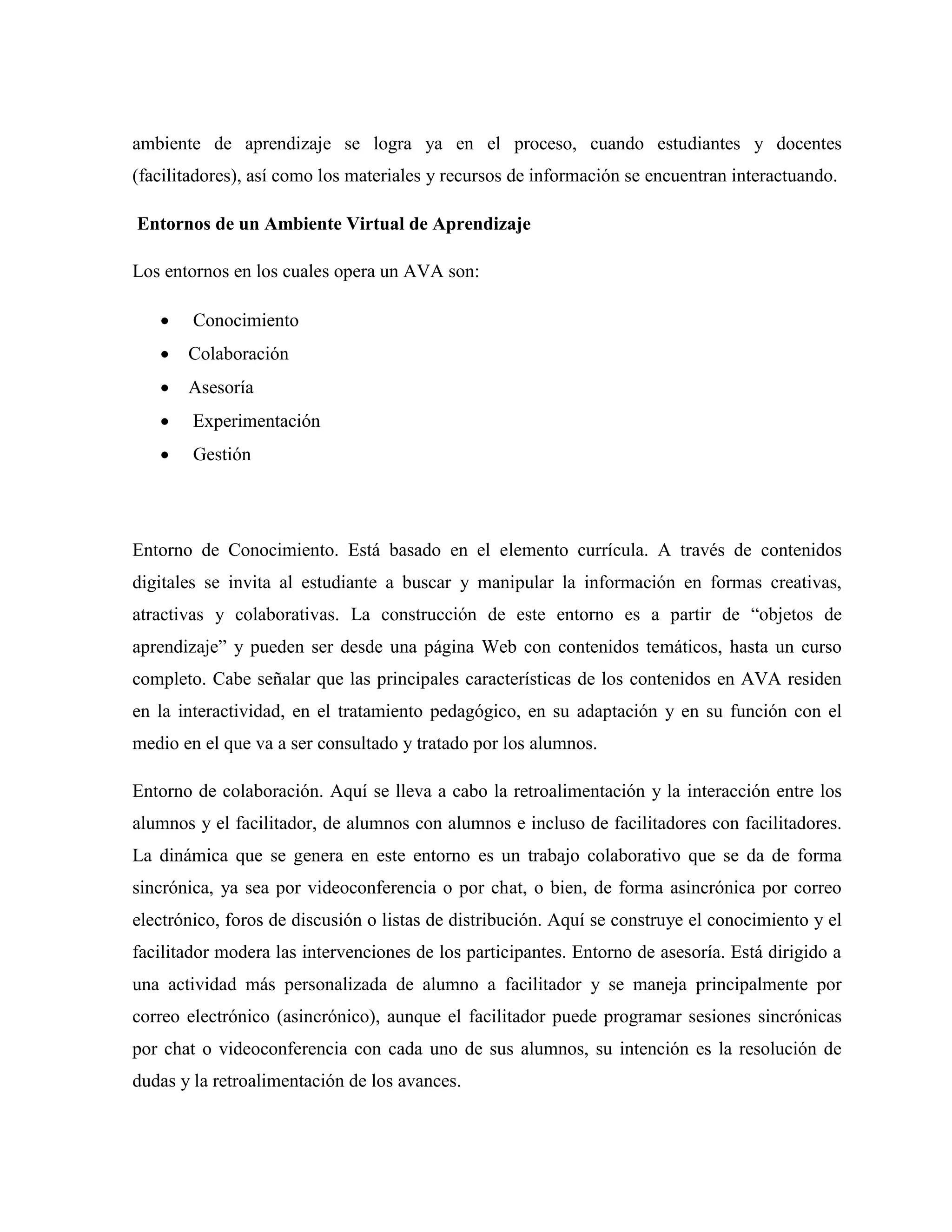 ambiente de aprendizaje se logra ya en el proceso, cuando estudiantes y docentes
(facilitadores), así como los materiales y recursos de información se encuentran interactuando.
Entornos de un Ambiente Virtual de Aprendizaje
Los entornos en los cuales opera un AVA son:
 Conocimiento
 Colaboración
 Asesoría
 Experimentación
 Gestión
Entorno de Conocimiento. Está basado en el elemento currícula. A través de contenidos
digitales se invita al estudiante a buscar y manipular la información en formas creativas,
atractivas y colaborativas. La construcción de este entorno es a partir de “objetos de
aprendizaje” y pueden ser desde una página Web con contenidos temáticos, hasta un curso
completo. Cabe señalar que las principales características de los contenidos en AVA residen
en la interactividad, en el tratamiento pedagógico, en su adaptación y en su función con el
medio en el que va a ser consultado y tratado por los alumnos.
Entorno de colaboración. Aquí se lleva a cabo la retroalimentación y la interacción entre los
alumnos y el facilitador, de alumnos con alumnos e incluso de facilitadores con facilitadores.
La dinámica que se genera en este entorno es un trabajo colaborativo que se da de forma
sincrónica, ya sea por videoconferencia o por chat, o bien, de forma asincrónica por correo
electrónico, foros de discusión o listas de distribución. Aquí se construye el conocimiento y el
facilitador modera las intervenciones de los participantes. Entorno de asesoría. Está dirigido a
una actividad más personalizada de alumno a facilitador y se maneja principalmente por
correo electrónico (asincrónico), aunque el facilitador puede programar sesiones sincrónicas
por chat o videoconferencia con cada uno de sus alumnos, su intención es la resolución de
dudas y la retroalimentación de los avances.
 